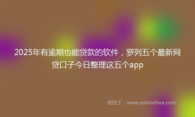 2025年有逾期也能贷款的软件，罗列五个最新网贷口子今日整理这五个app