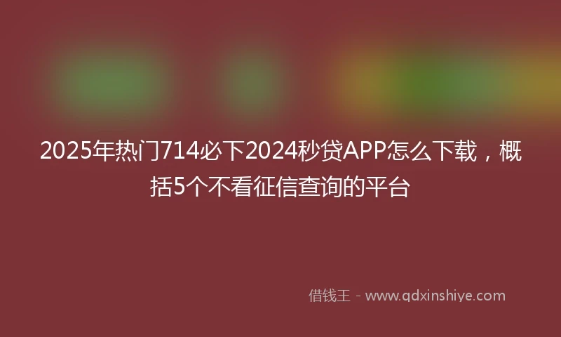 2025年热门714必下2024秒贷APP怎么下载，概括5个不看征信查询的平台