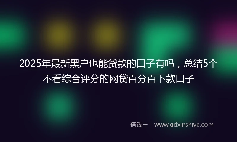 2025年最新黑户也能贷款的口子有吗，总结5个不看综合评分的网贷百分百下款口子