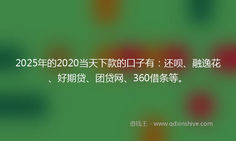 2025年的2020当天下款的口子有：还呗、融逸花、好期贷、团贷网、360借条等。