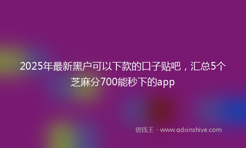 2025年最新黑户可以下款的口子贴吧，汇总5个芝麻分700能秒下的app