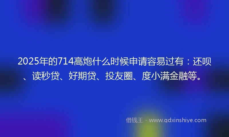 2025年的714高炮什么时候申请容易过有：还呗、读秒贷、好期贷、投友圈、度小满金融等。