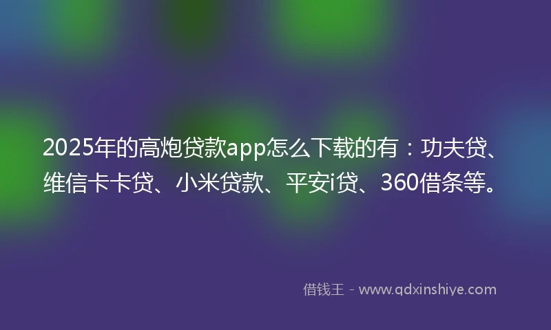 2025年的高炮贷款app怎么下载的有：功夫贷、维信卡卡贷、小米贷款、平安i贷、360借条等。