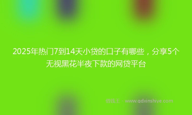 2025年热门7到14天小贷的口子有哪些，分享5个无视黑花半夜下款的网贷平台