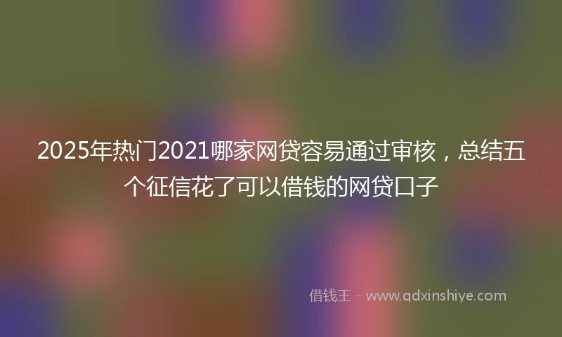 2025年热门2021哪家网贷容易通过审核，总结五个征信花了可以借钱的网贷口子