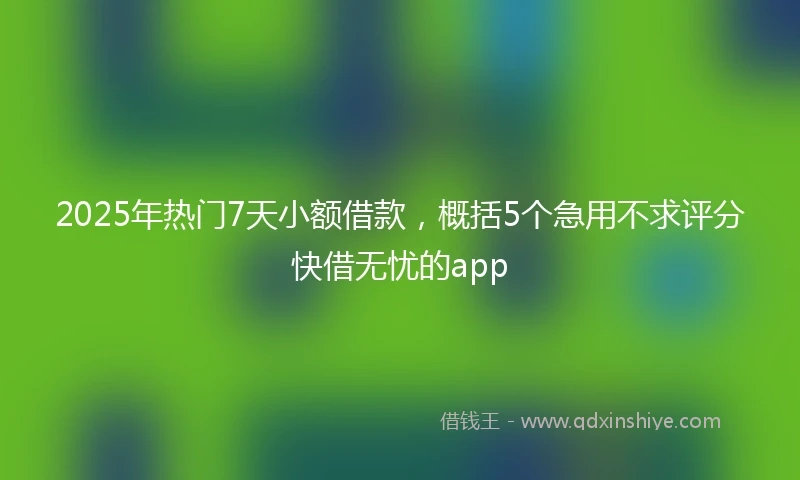 2025年热门7天小额借款，概括5个急用不求评分快借无忧的app