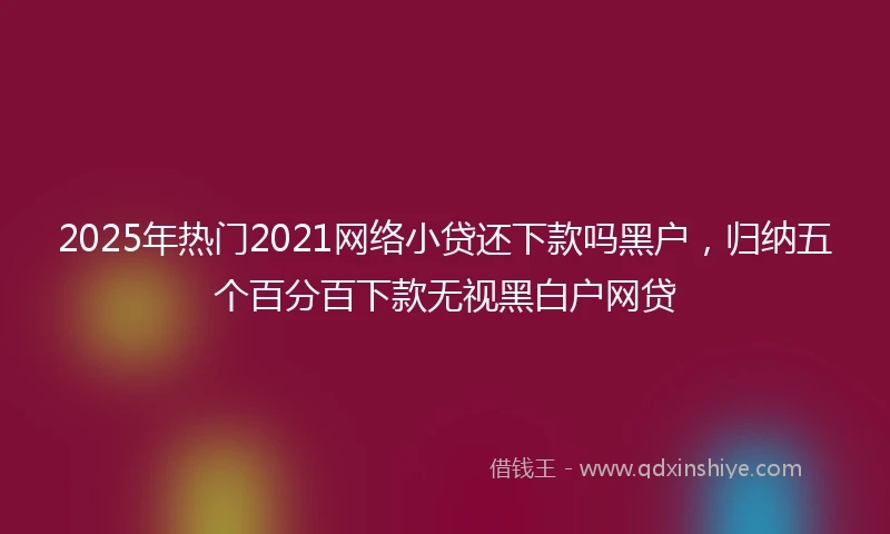 2025年热门2021网络小贷还下款吗黑户，归纳五个百分百下款无视黑白户网贷