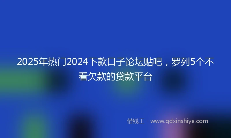 2025年热门2024下款口子论坛贴吧，罗列5个不看欠款的贷款平台