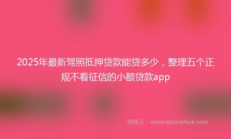 2025年最新驾照抵押贷款能贷多少，整理五个正规不看征信的小额贷款app