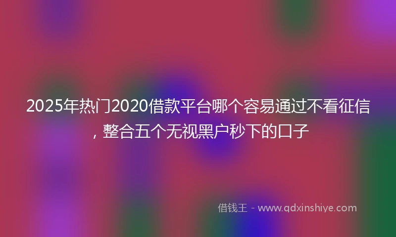 2025年热门2020借款平台哪个容易通过不看征信，整合五个无视黑户秒下的口子