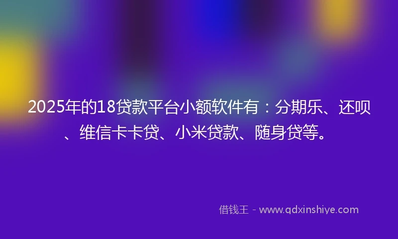 2025年的18贷款平台小额软件有：分期乐、还呗、维信卡卡贷、小米贷款、随身贷等。