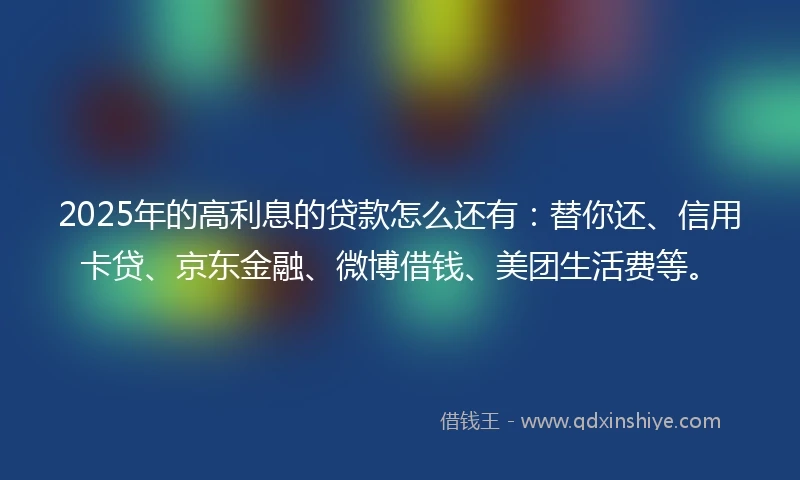 2025年的高利息的贷款怎么还有：替你还、信用卡贷、京东金融、微博借钱、美团生活费等。