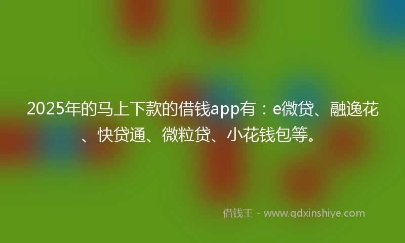 2025年的马上下款的借钱app有：e微贷、融逸花、快贷通、微粒贷、小花钱包等。