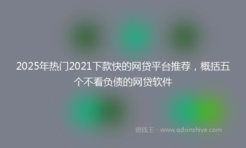 2025年热门2021下款快的网贷平台推荐，概括五个不看负债的网贷软件