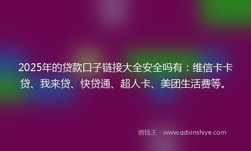 2025年的贷款口子链接大全安全吗有：维信卡卡贷、我来贷、快贷通、超人卡、美团生活费等。