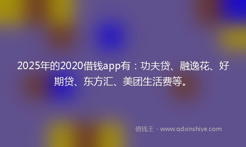 2025年的2020借钱app有：功夫贷、融逸花、好期贷、东方汇、美团生活费等。