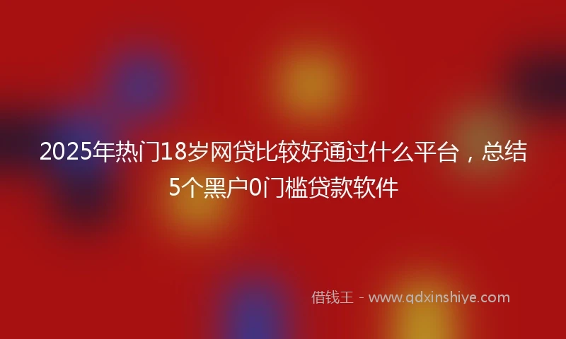 2025年热门18岁网贷比较好通过什么平台，总结5个黑户0门槛贷款软件