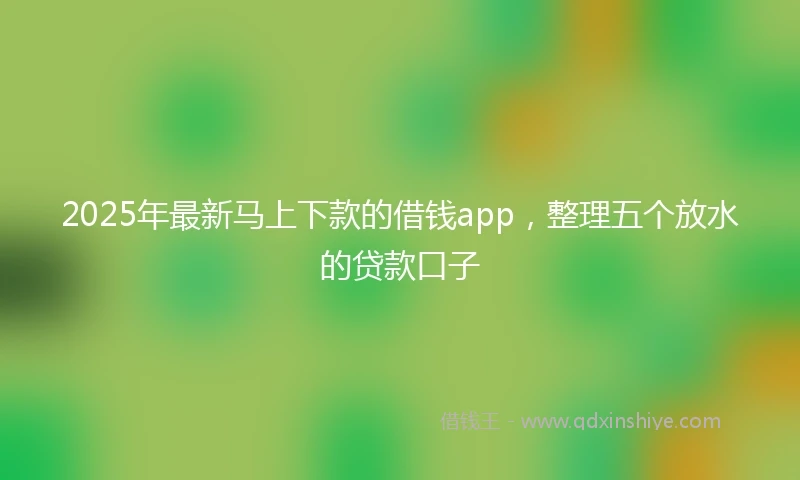 2025年最新马上下款的借钱app，整理五个放水的贷款口子