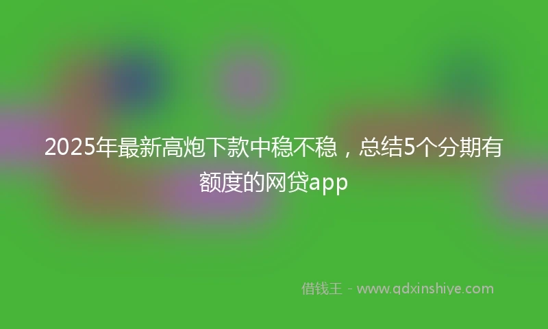 2025年最新高炮下款中稳不稳，总结5个分期有额度的网贷app