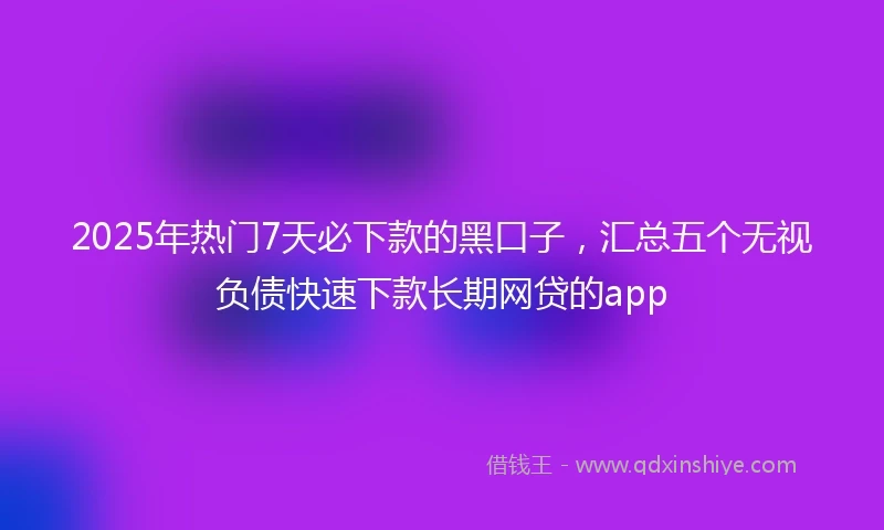 2025年热门7天必下款的黑口子，汇总五个无视负债快速下款长期网贷的app