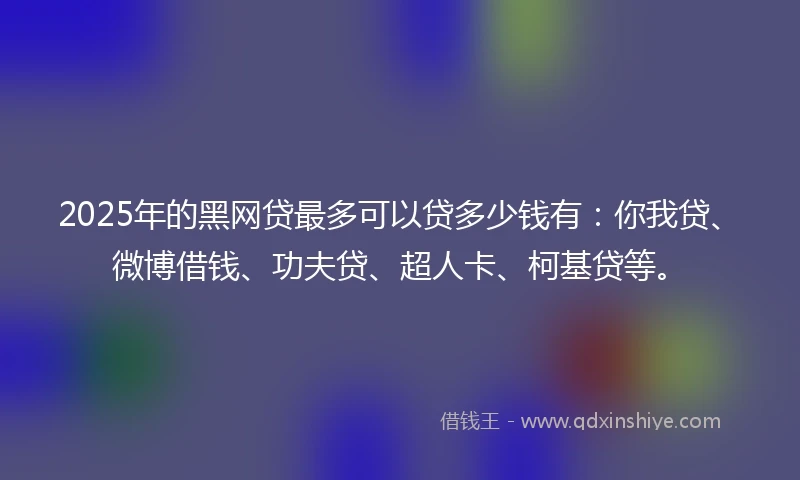 2025年的黑网贷最多可以贷多少钱有：你我贷、微博借钱、功夫贷、超人卡、柯基贷等。