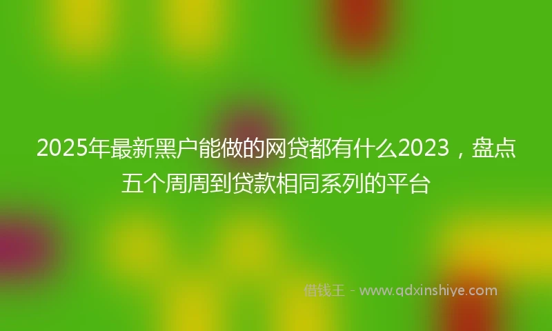 2025年最新黑户能做的网贷都有什么2023，盘点五个周周到贷款相同系列的平台