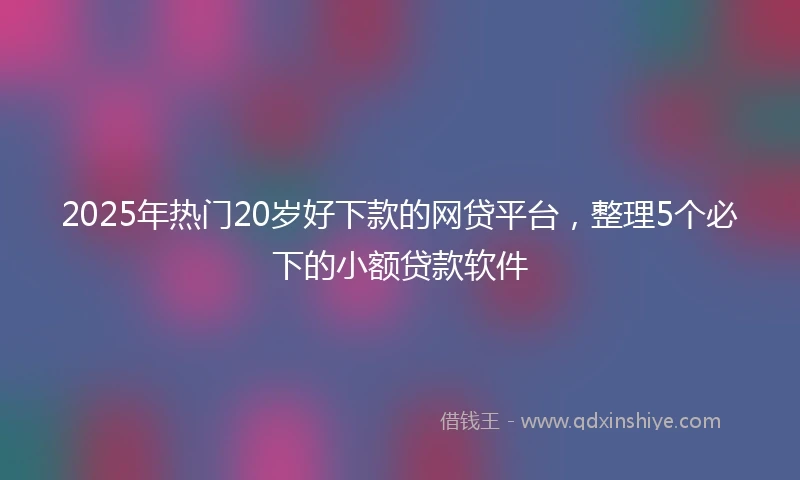 2025年热门20岁好下款的网贷平台，整理5个必下的小额贷款软件