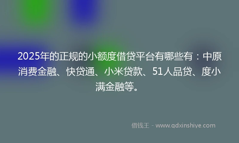 2025年的正规的小额度借贷平台有哪些有：中原消费金融、快贷通、小米贷款、51人品贷、度小满金融等。