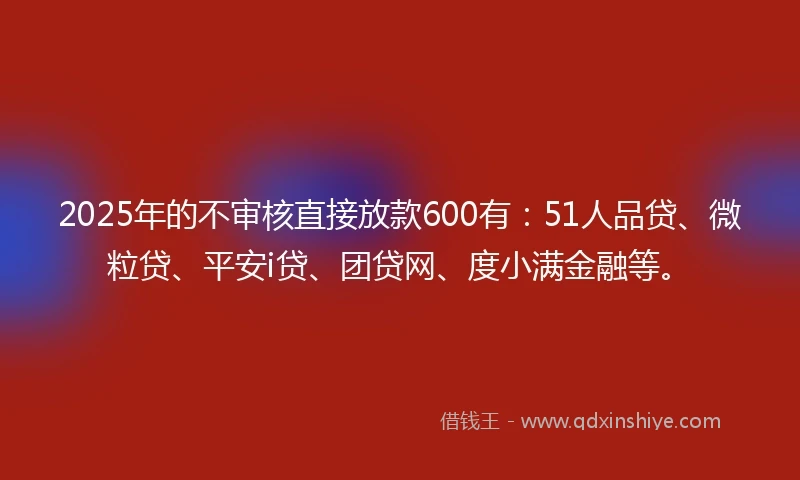 2025年的不审核直接放款600有：51人品贷、微粒贷、平安i贷、团贷网、度小满金融等。