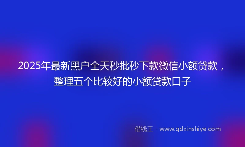 2025年最新黑户全天秒批秒下款微信小额贷款，整理五个比较好的小额贷款口子