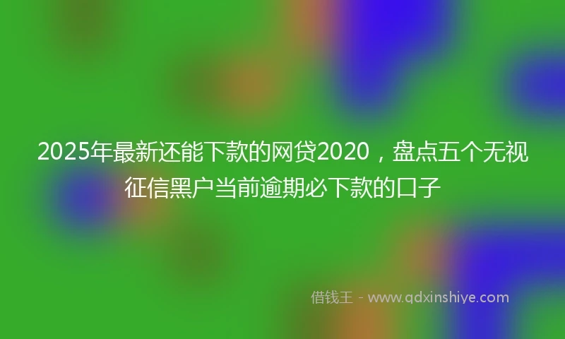 2025年最新还能下款的网贷2020，盘点五个无视征信黑户当前逾期必下款的口子