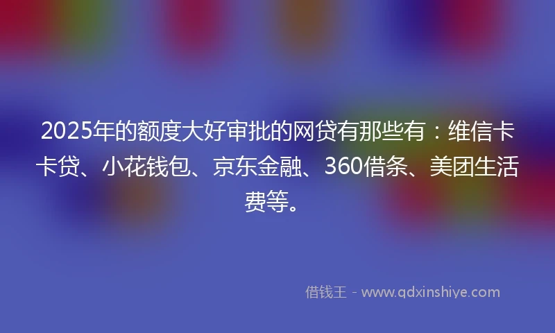 2025年的额度大好审批的网贷有那些有：维信卡卡贷、小花钱包、京东金融、360借条、美团生活费等。