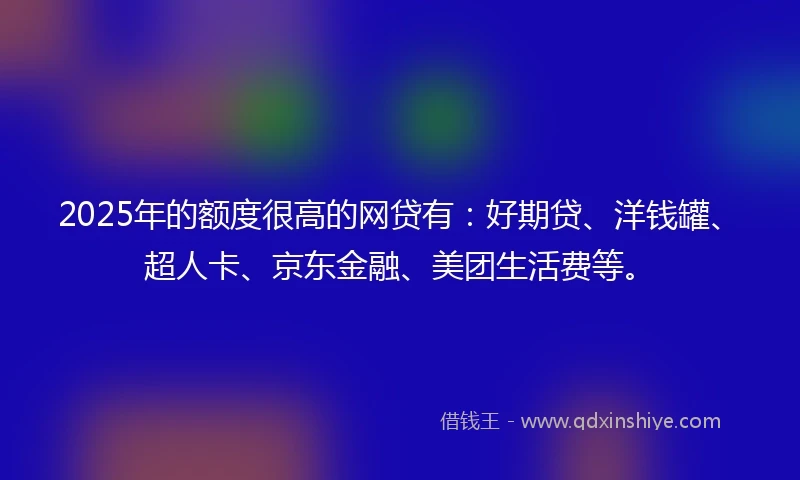 2025年的额度很高的网贷有：好期贷、洋钱罐、超人卡、京东金融、美团生活费等。