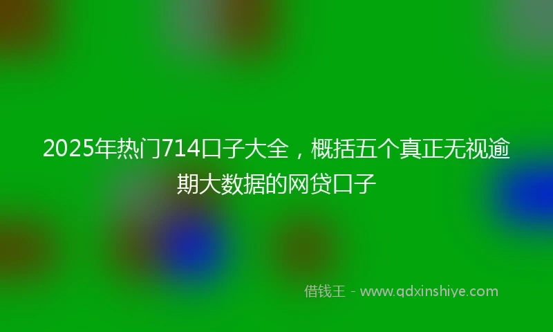 2025年热门714口子大全，概括五个真正无视逾期大数据的网贷口子