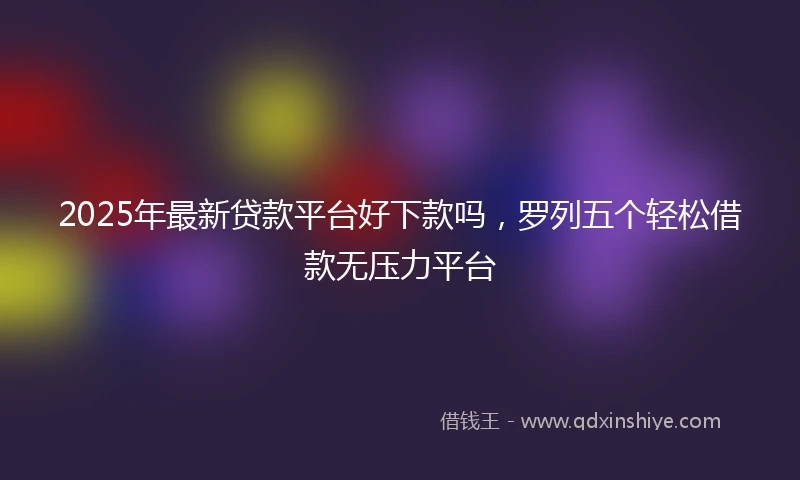 2025年最新贷款平台好下款吗，罗列五个轻松借款无压力平台