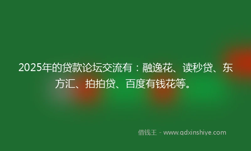 2025年的贷款论坛交流有：融逸花、读秒贷、东方汇、拍拍贷、百度有钱花等。