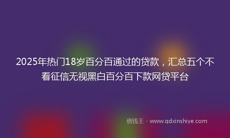 2025年热门18岁百分百通过的贷款，汇总五个不看征信无视黑白百分百下款网贷平台