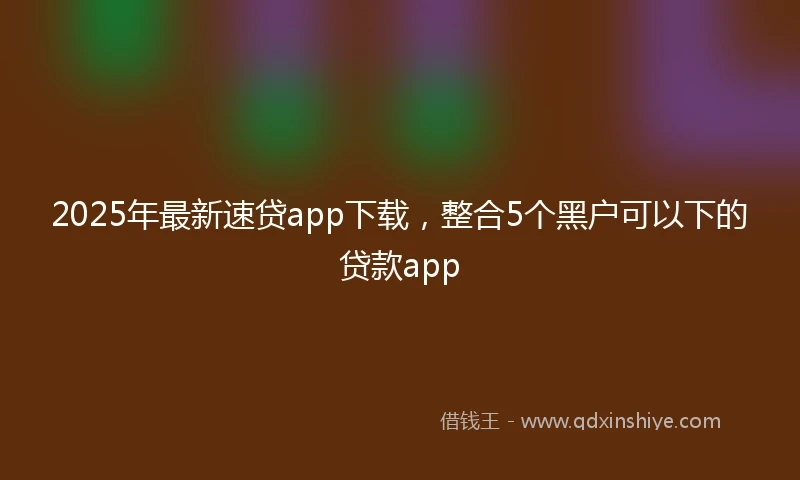 2025年最新速贷app下载，整合5个黑户可以下的贷款app