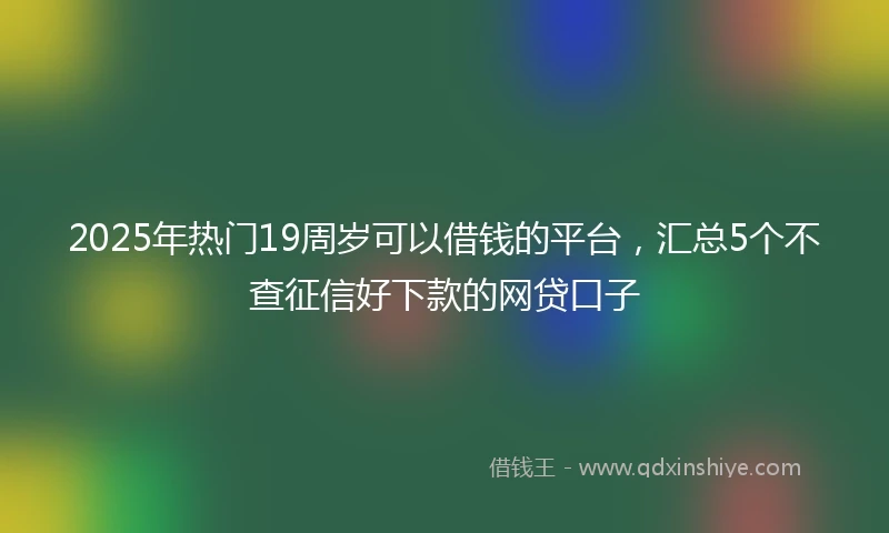 2025年热门19周岁可以借钱的平台，汇总5个不查征信好下款的网贷口子