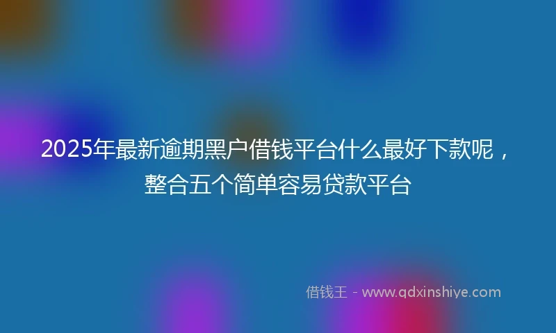2025年最新逾期黑户借钱平台什么最好下款呢，整合五个简单容易贷款平台