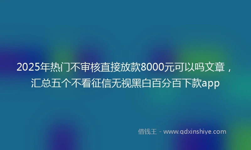 2025年热门不审核直接放款8000元可以吗文章，汇总五个不看征信无视黑白百分百下款app