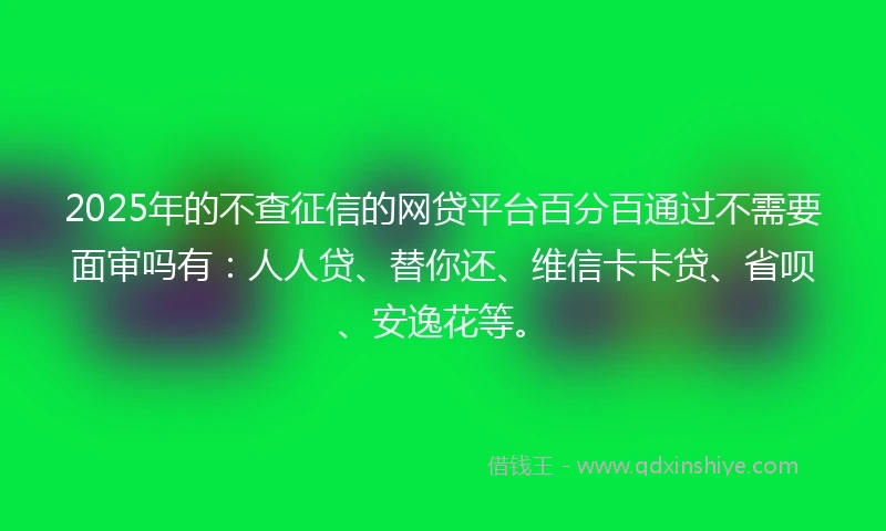 2025年的不查征信的网贷平台百分百通过不需要面审吗有：人人贷、替你还、维信卡卡贷、省呗、安逸花等。