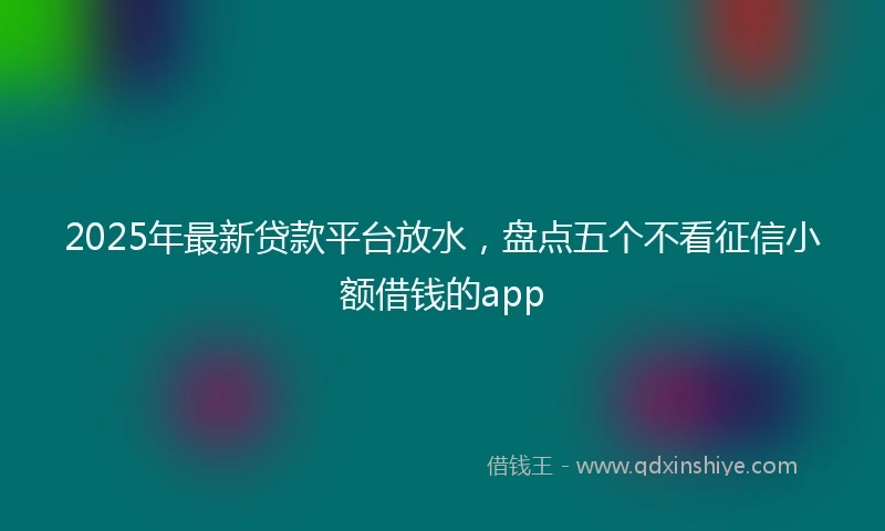 2025年最新贷款平台放水，盘点五个不看征信小额借钱的app