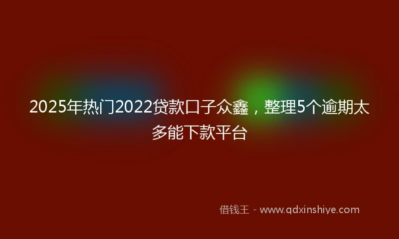 2025年热门2022贷款口子众鑫，整理5个逾期太多能下款平台