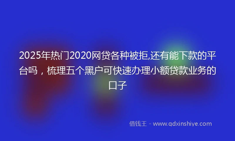 2025年热门2020网贷各种被拒,还有能下款的平台吗，梳理五个黑户可快速办理小额贷款业务的口子