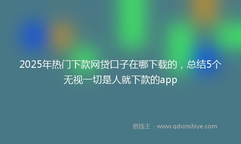 2025年热门下款网贷口子在哪下载的，总结5个无视一切是人就下款的app