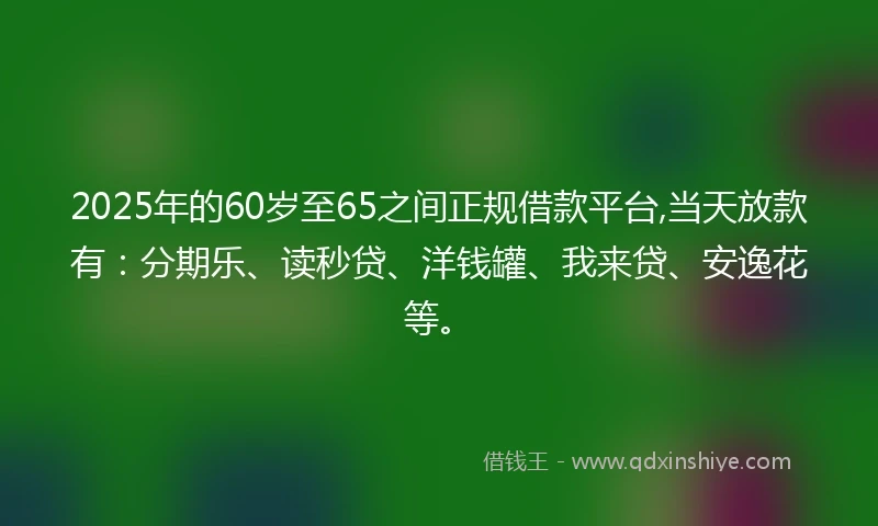 2025年的60岁至65之间正规借款平台,当天放款有：分期乐、读秒贷、洋钱罐、我来贷、安逸花等。