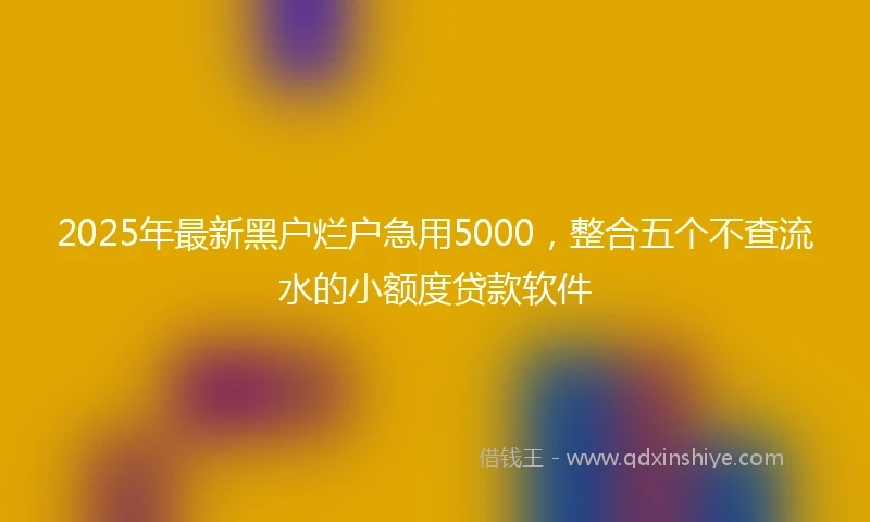 2025年最新黑户烂户急用5000，整合五个不查流水的小额度贷款软件