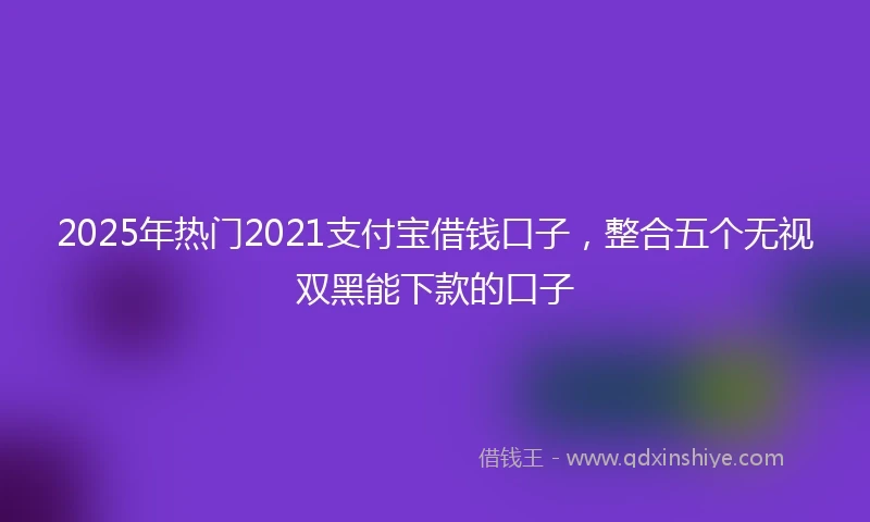 2025年热门2021支付宝借钱口子，整合五个无视双黑能下款的口子