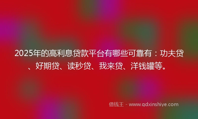2025年的高利息贷款平台有哪些可靠有：功夫贷、好期贷、读秒贷、我来贷、洋钱罐等。